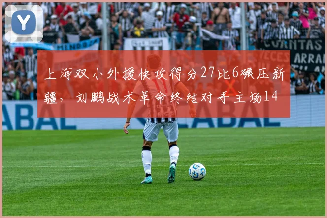 上海双小外援快攻得分27比6碾压新疆，刘鹏战术革命终结对手主场14连胜