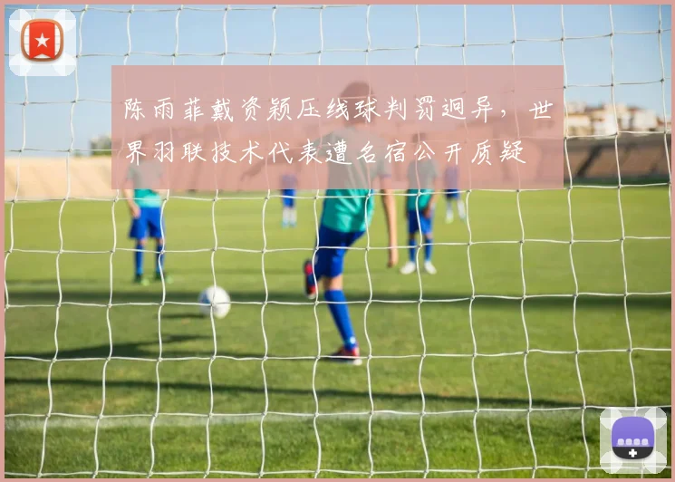 陈雨菲戴资颖压线球判罚迥异，世界羽联技术代表遭名宿公开质疑