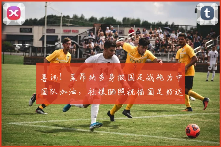 喜讯!莱昂纳多身披国足战袍为中国队加油,社媒晒照祝福国足好运