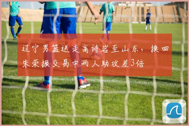 辽宁男篮送走高诗岩至山东，换回朱荣振交易中两人助攻差3倍