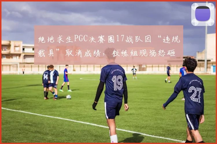 绝地求生PGC决赛圈17战队因“违规载具”取消成绩，教练组现场怒砸耳机